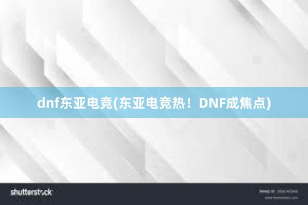 dnf东亚电竞(东亚电竞热！DNF成焦点)