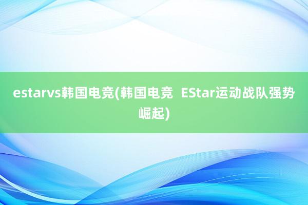 estarvs韩国电竞(韩国电竞  EStar运动战队强势崛起)