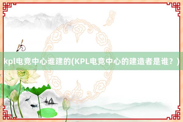 kpl电竞中心谁建的(KPL电竞中心的建造者是谁？)