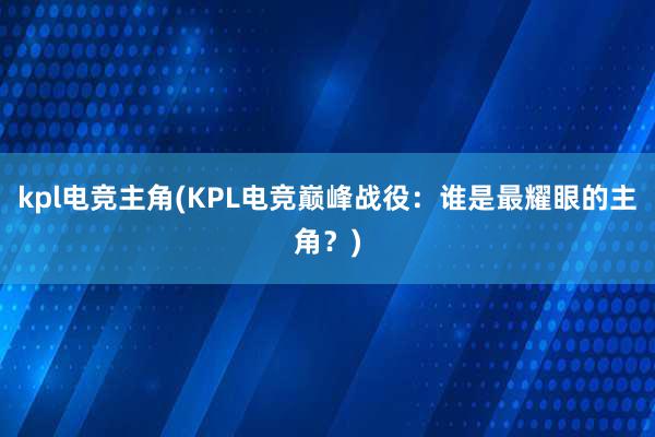 kpl电竞主角(KPL电竞巅峰战役：谁是最耀眼的主角？)