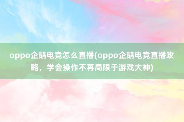 oppo企鹅电竞怎么直播(oppo企鹅电竞直播攻略，学会操作不再局限于游戏大神)