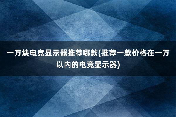 一万块电竞显示器推荐哪款(推荐一款价格在一万以内的电竞显示器)