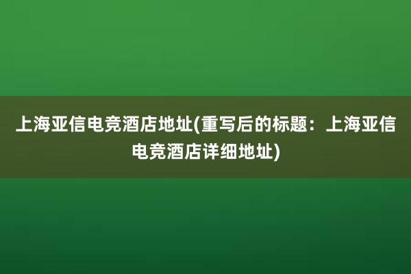 上海亚信电竞酒店地址(重写后的标题：上海亚信电竞酒店详细地址)