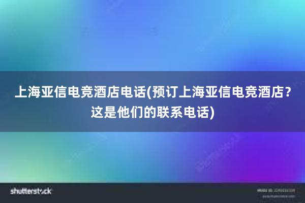 上海亚信电竞酒店电话(预订上海亚信电竞酒店？这是他们的联系电话)