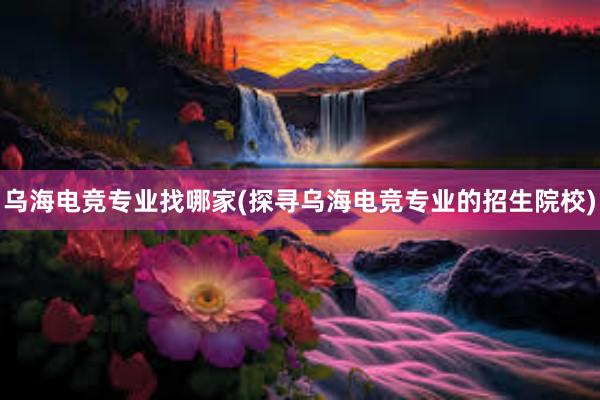 乌海电竞专业找哪家(探寻乌海电竞专业的招生院校)