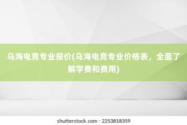 乌海电竞专业报价(乌海电竞专业价格表，全面了解学费和费用)