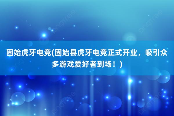 固始虎牙电竞(固始县虎牙电竞正式开业，吸引众多游戏爱好者到场！)