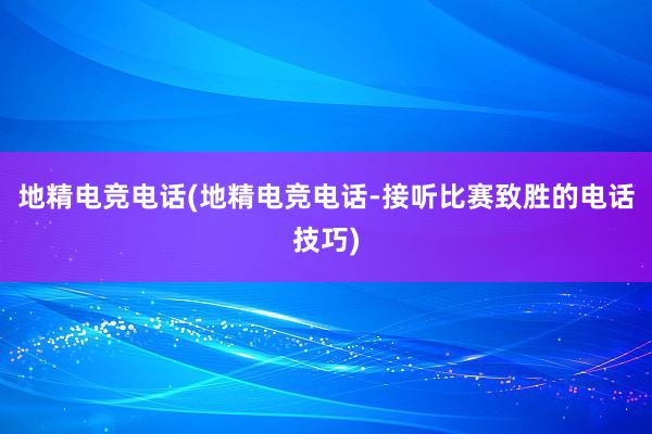 地精电竞电话(地精电竞电话-接听比赛致胜的电话技巧)