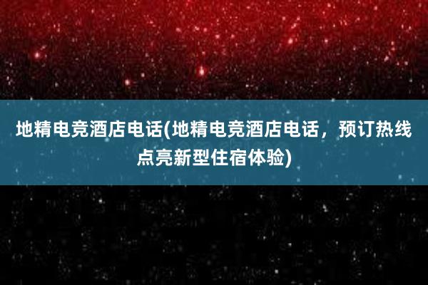 地精电竞酒店电话(地精电竞酒店电话，预订热线点亮新型住宿体验)