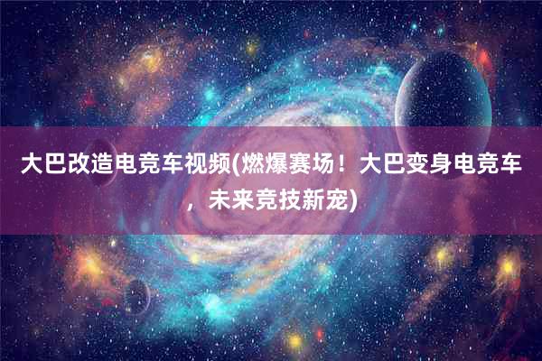 大巴改造电竞车视频(燃爆赛场！大巴变身电竞车，未来竞技新宠)