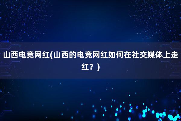 山西电竞网红(山西的电竞网红如何在社交媒体上走红？)