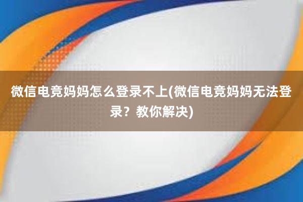 微信电竞妈妈怎么登录不上(微信电竞妈妈无法登录？教你解决)