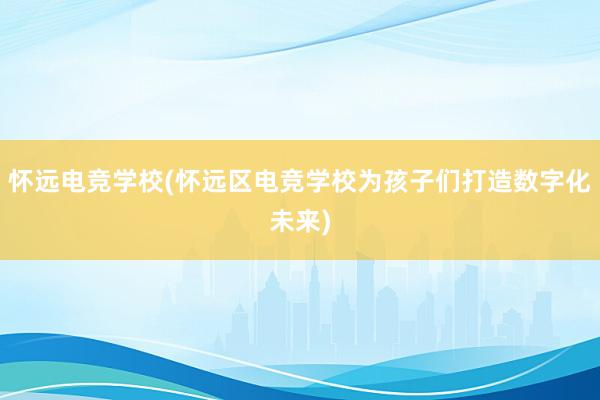 怀远电竞学校(怀远区电竞学校为孩子们打造数字化未来)