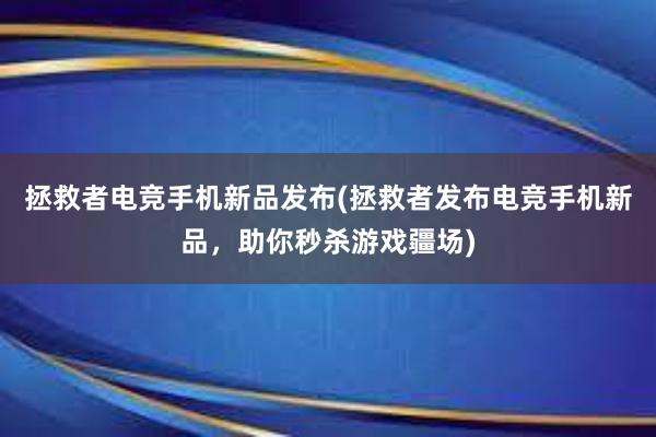 拯救者电竞手机新品发布(拯救者发布电竞手机新品，助你秒杀游戏疆场)