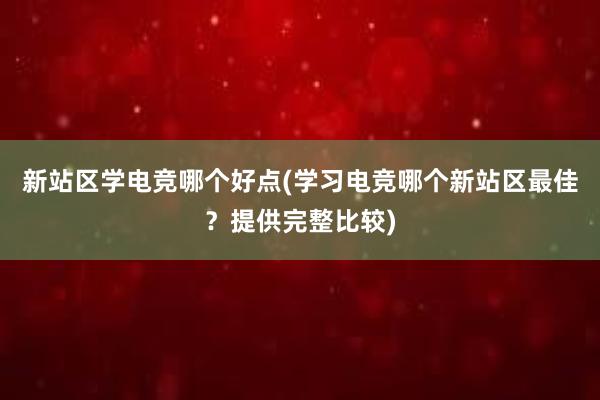 新站区学电竞哪个好点(学习电竞哪个新站区最佳？提供完整比较)