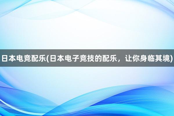 日本电竞配乐(日本电子竞技的配乐，让你身临其境)