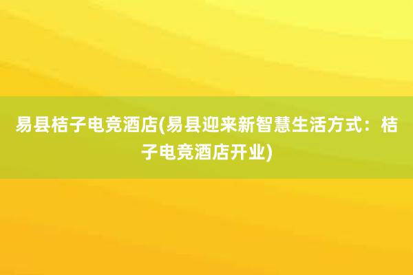 易县桔子电竞酒店(易县迎来新智慧生活方式：桔子电竞酒店开业)