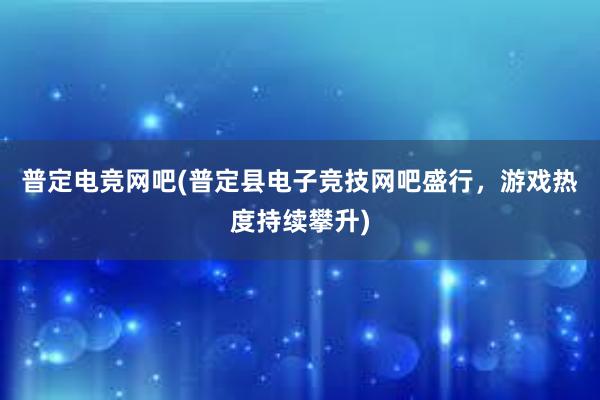 普定电竞网吧(普定县电子竞技网吧盛行，游戏热度持续攀升)