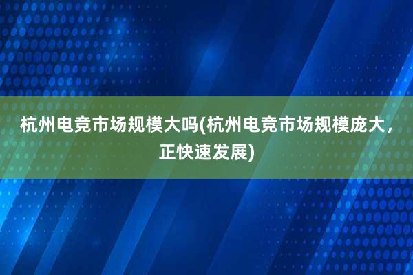 杭州电竞市场规模大吗(杭州电竞市场规模庞大，正快速发展)