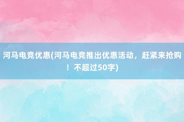 河马电竞优惠(河马电竞推出优惠活动，赶紧来抢购！不超过50字)