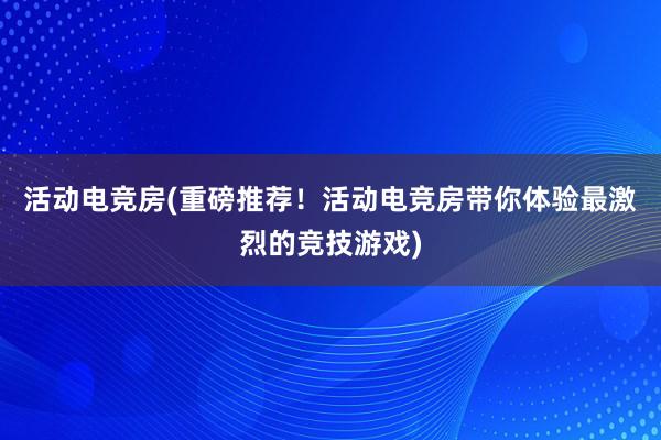 活动电竞房(重磅推荐！活动电竞房带你体验最激烈的竞技游戏)