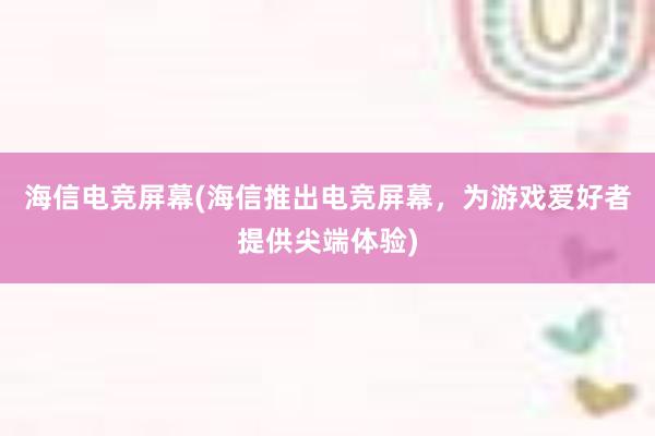 海信电竞屏幕(海信推出电竞屏幕，为游戏爱好者提供尖端体验)