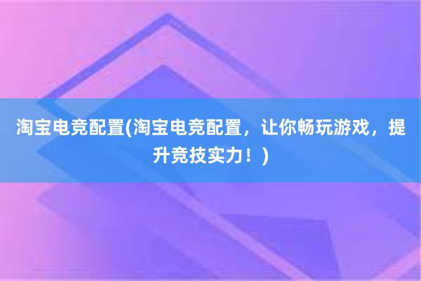 淘宝电竞配置(淘宝电竞配置，让你畅玩游戏，提升竞技实力！)