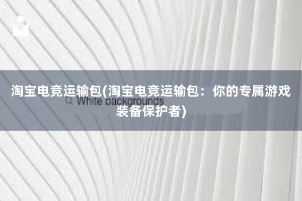 淘宝电竞运输包(淘宝电竞运输包：你的专属游戏装备保护者)