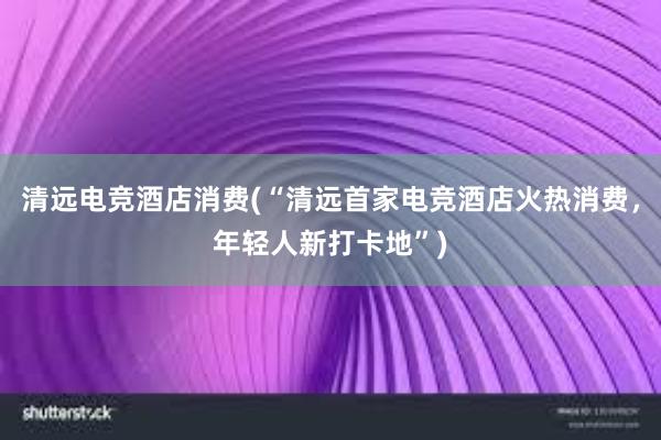 清远电竞酒店消费(“清远首家电竞酒店火热消费，年轻人新打卡地”)