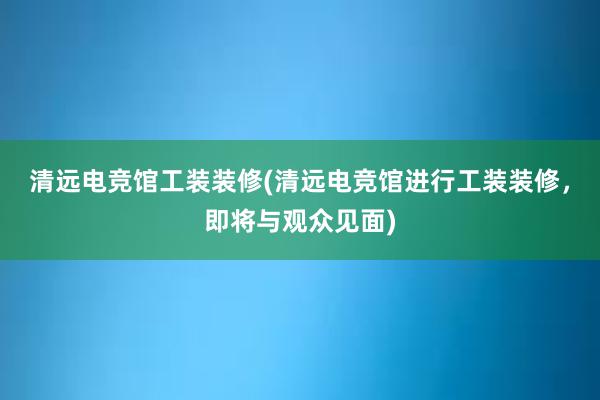 清远电竞馆工装装修(清远电竞馆进行工装装修，即将与观众见面)