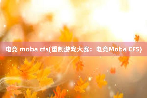 电竞 moba cfs(重制游戏大赛：电竞Moba CFS)