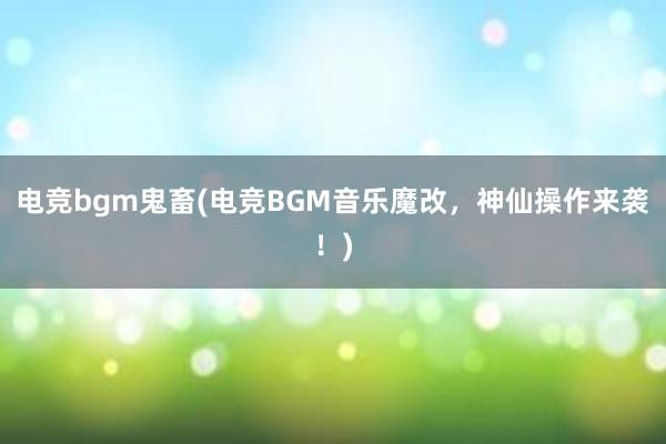 电竞bgm鬼畜(电竞BGM音乐魔改，神仙操作来袭！)