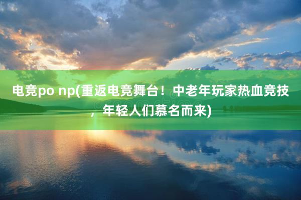 电竞po np(重返电竞舞台！中老年玩家热血竞技，年轻人们慕名而来)