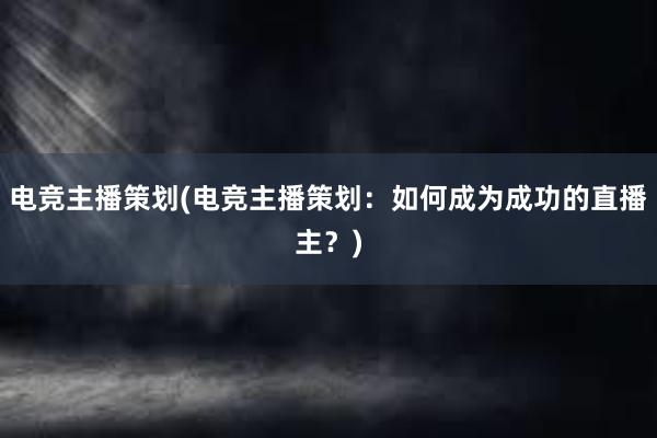 电竞主播策划(电竞主播策划：如何成为成功的直播主？)