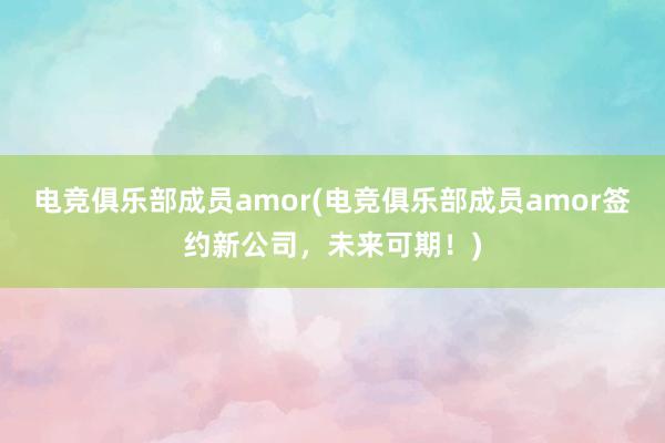 电竞俱乐部成员amor(电竞俱乐部成员amor签约新公司，未来可期！)