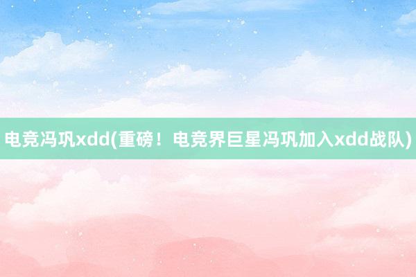 电竞冯巩xdd(重磅！电竞界巨星冯巩加入xdd战队)