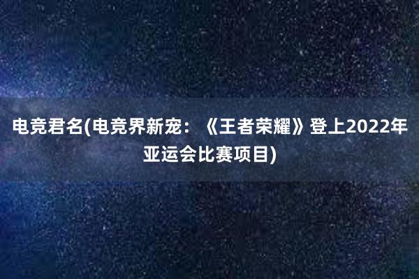 电竞君名(电竞界新宠：《王者荣耀》登上2022年亚运会比赛项目)