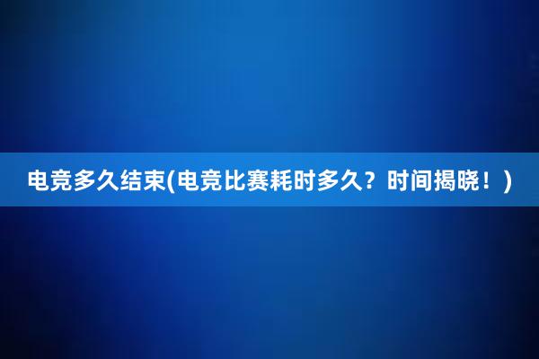 电竞多久结束(电竞比赛耗时多久？时间揭晓！)