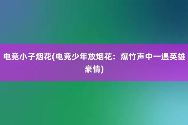 电竞小子烟花(电竞少年放烟花：爆竹声中一遇英雄豪情)