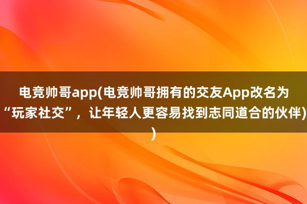 电竞帅哥app(电竞帅哥拥有的交友App改名为“玩家社交”，让年轻人更容易找到志同道合的伙伴)