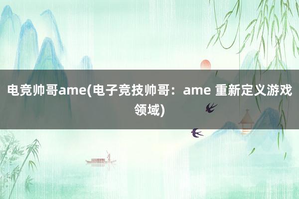 电竞帅哥ame(电子竞技帅哥：ame 重新定义游戏领域)