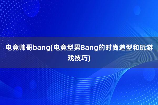 电竞帅哥bang(电竞型男Bang的时尚造型和玩游戏技巧)