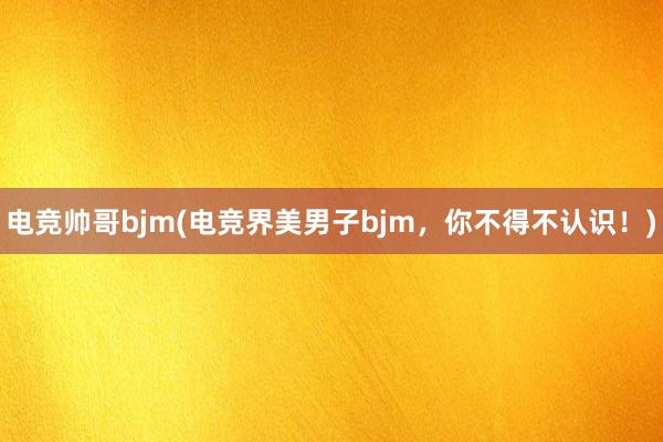 电竞帅哥bjm(电竞界美男子bjm，你不得不认识！)