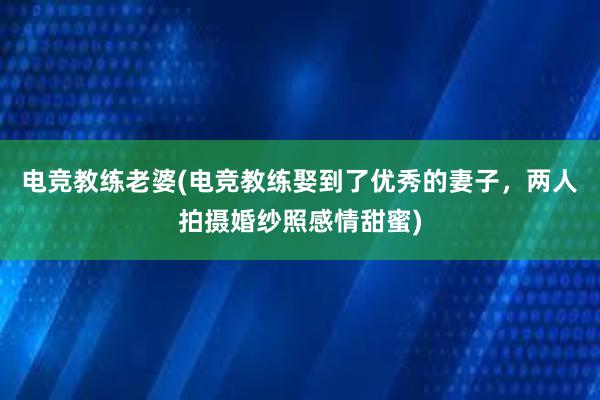 电竞教练老婆(电竞教练娶到了优秀的妻子，两人拍摄婚纱照感情甜蜜)