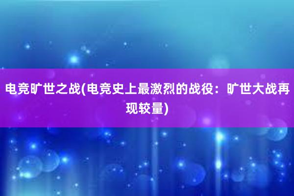 电竞旷世之战(电竞史上最激烈的战役：旷世大战再现较量)