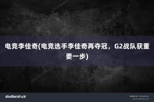 电竞李佳奇(电竞选手李佳奇再夺冠，G2战队获重要一步)