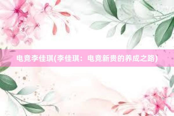 电竞李佳琪(李佳琪：电竞新贵的养成之路)