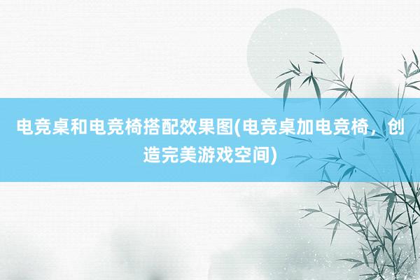 电竞桌和电竞椅搭配效果图(电竞桌加电竞椅，创造完美游戏空间)