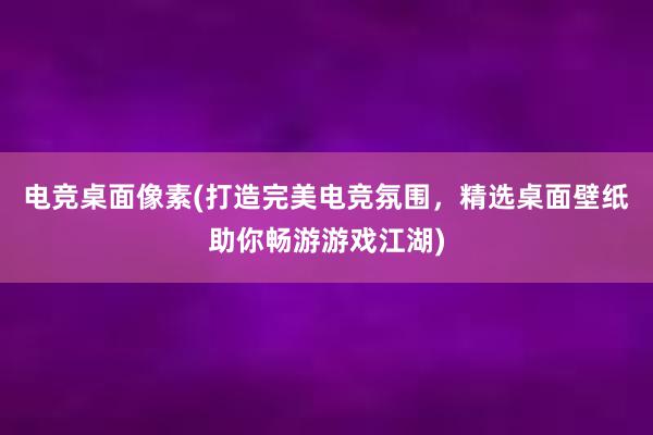 电竞桌面像素(打造完美电竞氛围，精选桌面壁纸助你畅游游戏江湖)