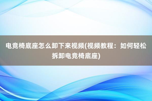 电竞椅底座怎么卸下来视频(视频教程：如何轻松拆卸电竞椅底座)